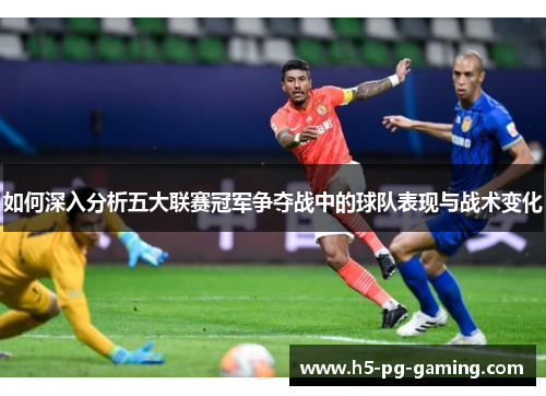 如何深入分析五大联赛冠军争夺战中的球队表现与战术变化