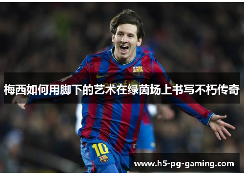 梅西如何用脚下的艺术在绿茵场上书写不朽传奇