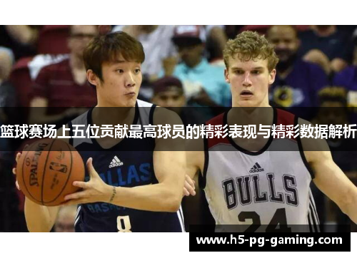 篮球赛场上五位贡献最高球员的精彩表现与精彩数据解析