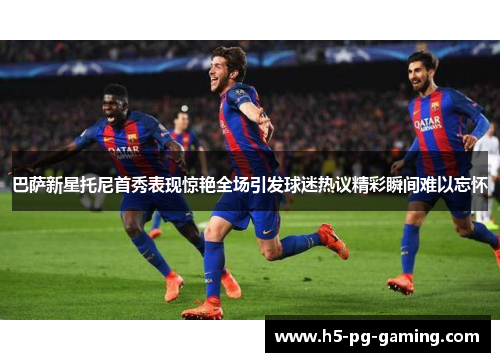 巴萨新星托尼首秀表现惊艳全场引发球迷热议精彩瞬间难以忘怀