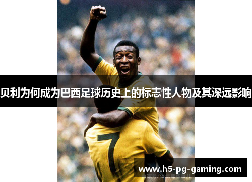 贝利为何成为巴西足球历史上的标志性人物及其深远影响