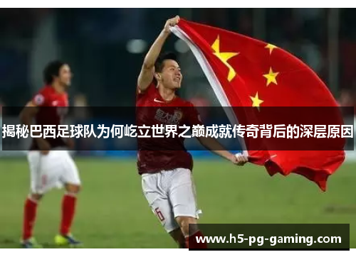 揭秘巴西足球队为何屹立世界之巅成就传奇背后的深层原因