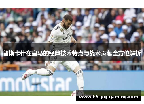 普斯卡什在皇马的经典技术特点与战术贡献全方位解析 普斯卡什在皇马的经典技术特点与战术贡献全方位解析