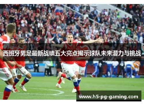 西班牙男足最新战绩五大亮点揭示球队未来潜力与挑战 西班牙男足最新战绩五大亮点揭示球队未来潜力与挑战