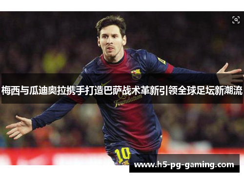 梅西与瓜迪奥拉携手打造巴萨战术革新引领全球足坛新潮流 梅西与瓜迪奥拉携手打造巴萨战术革新引领全球足坛新潮流