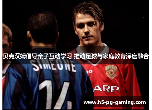 贝克汉姆倡导亲子互动学习 推动足球与家庭教育深度融合
