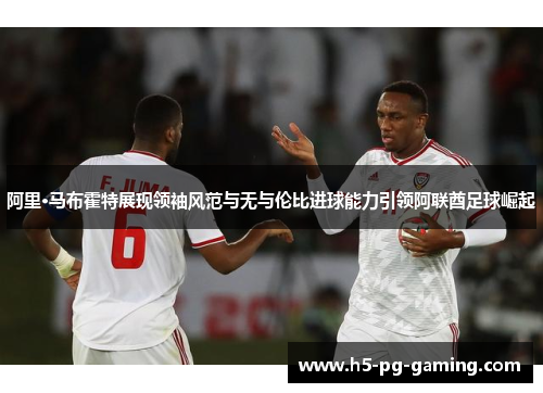 阿里·马布霍特展现领袖风范与无与伦比进球能力引领阿联酋足球崛起 阿里·马布霍特展现领袖风范与无与伦比进球能力引领阿联酋足球崛起