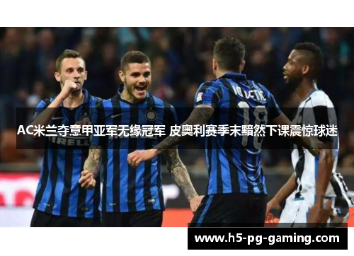AC米兰夺意甲亚军无缘冠军 皮奥利赛季末黯然下课震惊球迷