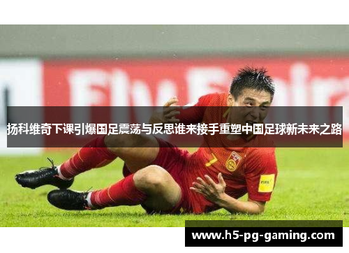 扬科维奇下课引爆国足震荡与反思谁来接手重塑中国足球新未来之路 扬科维奇下课引爆国足震荡与反思谁来接手重塑中国足球新未来之路