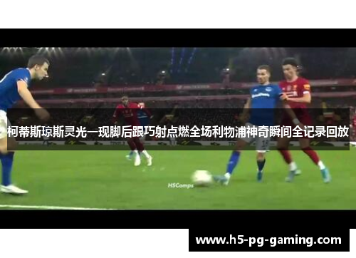 柯蒂斯琼斯灵光一现脚后跟巧射点燃全场利物浦神奇瞬间全记录回放